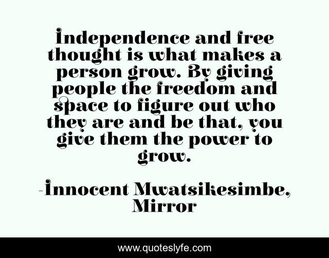 Independence and free thought is what makes a person grow. By giving people the freedom and space to figure out who they are and be that, you give them the power to grow.