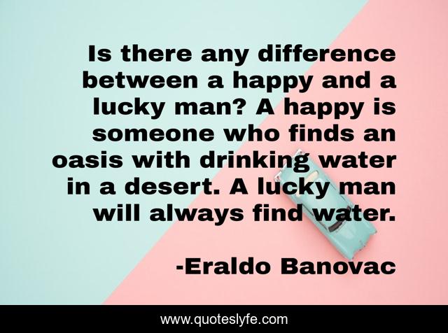 Is there any difference between a happy and a lucky man? A happy is someone who finds an oasis with drinking water in a desert. A lucky man will always find water.