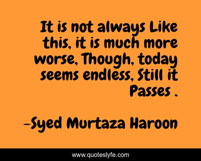It is not always Like this, it is much more worse, Though, today seems endless, Still it Passes .