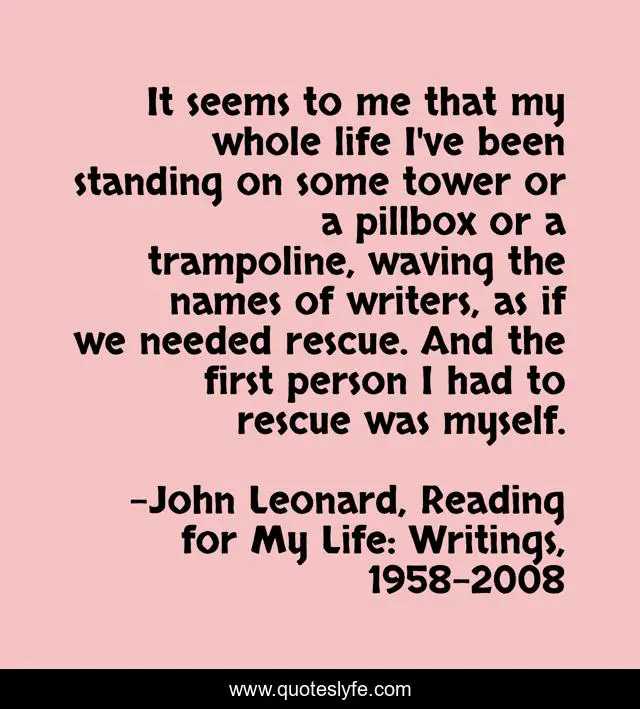 It seems to me that my whole life I've been standing on some tower or a pillbox or a trampoline, waving the names of writers, as if we needed rescue. And the first person I had to rescue was myself.