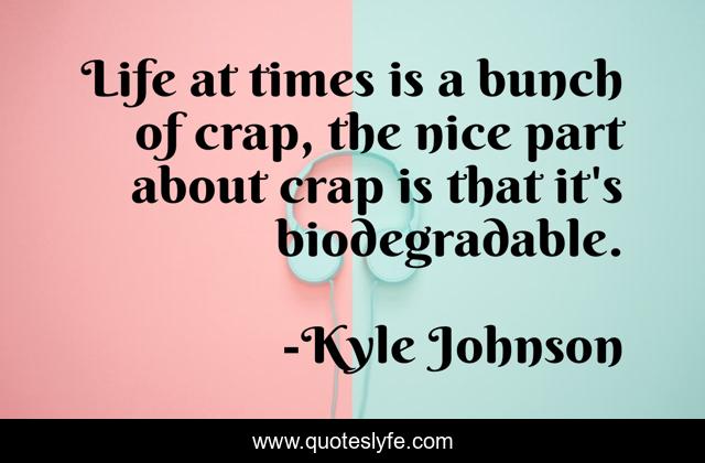 Life at times is a bunch of crap, the nice part about crap is that it's biodegradable.