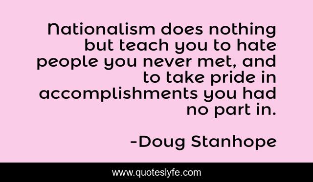 Nationalism does nothing but teach you to hate people you never met, and to take pride in accomplishments you had no part in.