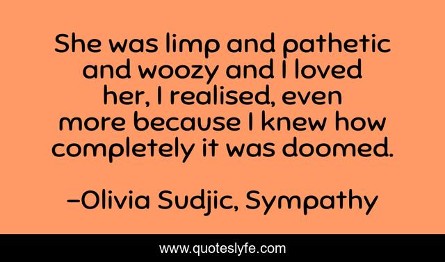She was limp and pathetic and woozy and I loved her, I realised, even more because I knew how completely it was doomed.