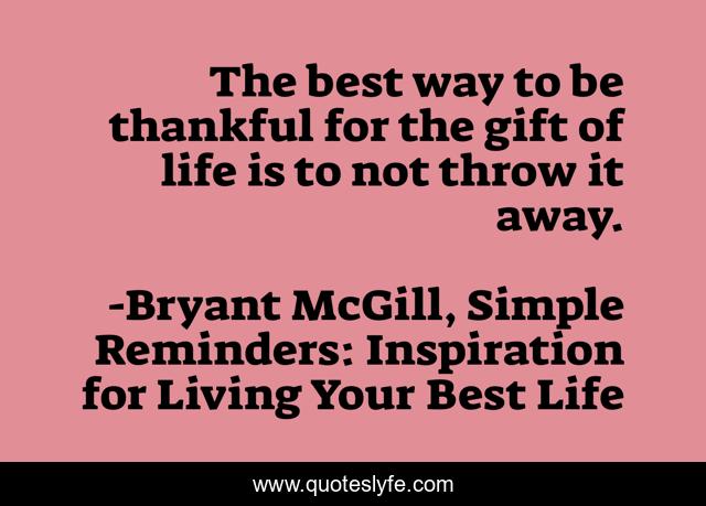 The best way to be thankful for the gift of life is to not throw it away.