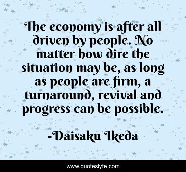 The economy is after all driven by people. No matter how dire the situation may be, as long as people are firm, a turnaround, revival and progress can be possible.