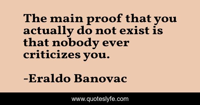 The main proof that you actually do not exist is that nobody ever criticizes you.