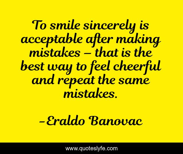 To smile sincerely is acceptable after making mistakes – that is the best way to feel cheerful and repeat the same mistakes.