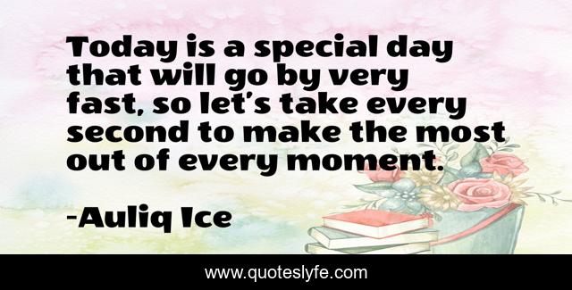 Today is a special day that will go by very fast, so let’s take every second to make the most out of every moment.