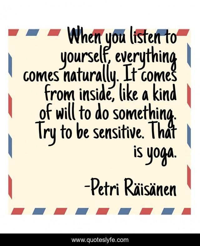When you listen to yourself, everything comes naturally. It comes from inside, like a kind of will to do something. Try to be sensitive. That is yoga.
