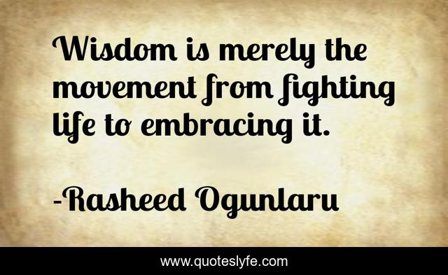 Wisdom is merely the movement from fighting life to embracing it.