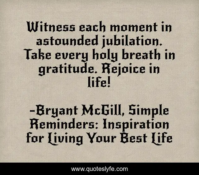 Witness each moment in astounded jubilation. Take every holy breath in gratitude. Rejoice in life!