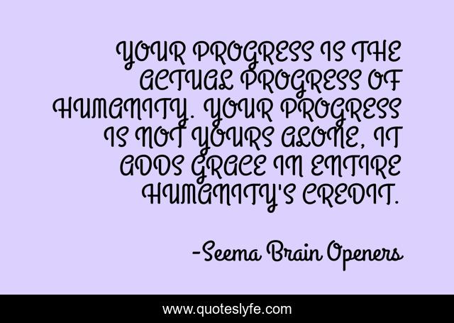 YOUR PROGRESS IS THE ACTUAL PROGRESS OF HUMANITY. YOUR PROGRESS IS NOT YOURS ALONE, IT ADDS GRACE IN ENTIRE HUMANITY'S CREDIT.