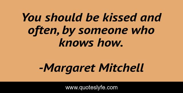 You should be kissed and often, by someone who knows how.