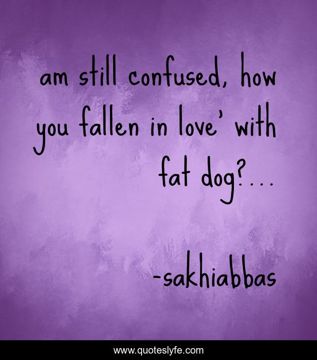 am still confused, how you fallen in love' with fat dog?...