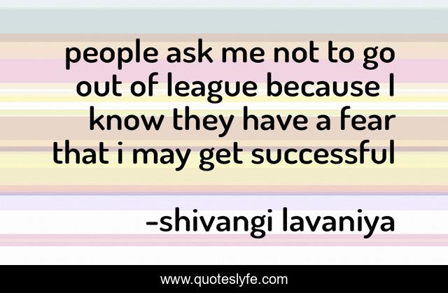 people ask me not to go out of league because I know they have a fear that i may get successful