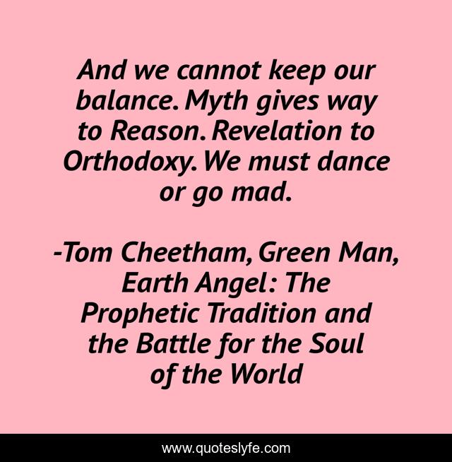 And we cannot keep our balance. Myth gives way to Reason. Revelation to Orthodoxy. We must dance or go mad.