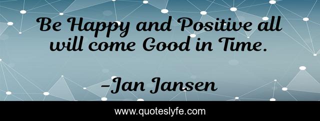 Be Happy and Positive all will come Good in Time.