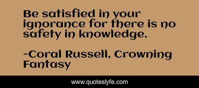 Be satisfied in your ignorance for there is no safety in knowledge.