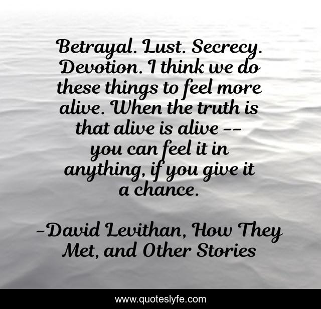 Betrayal. Lust. Secrecy. Devotion. I think we do these things to feel more alive. When the truth is that alive is alive -- you can feel it in anything, if you give it a chance.