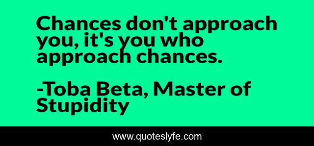 Chances don't approach you, it's you who approach chances.