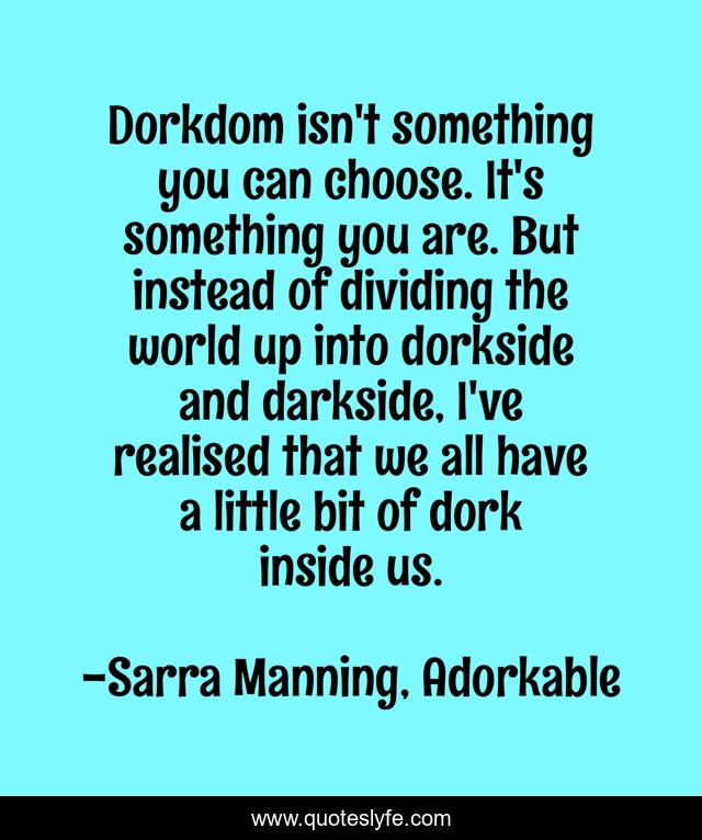 Dorkdom isn't something you can choose. It's something you are. But instead of dividing the world up into dorkside and darkside, I've realised that we all have a little bit of dork inside us.