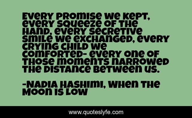 Every promise we kept, every squeeze of the hand, every secretive smile we exchanged, every crying child we comforted- every one of those moments narrowed the distance between us.