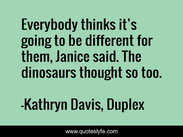 Everybody thinks it’s going to be different for them, Janice said. The dinosaurs thought so too.