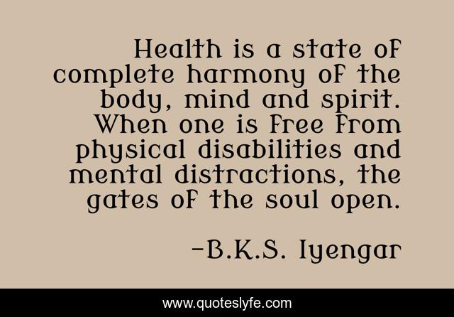 Health is a state of complete harmony of the body, mind and spirit. When one is free from physical disabilities and mental distractions, the gates of the soul open.