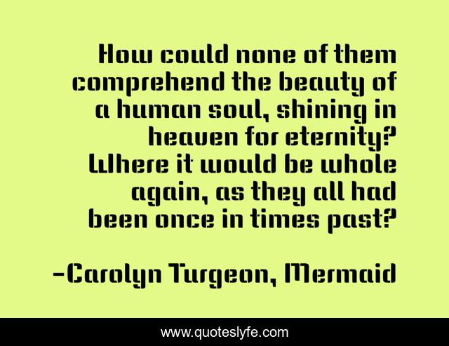 How could none of them comprehend the beauty of a human soul, shining in heaven for eternity? Where it would be whole again, as they all had been once in times past?