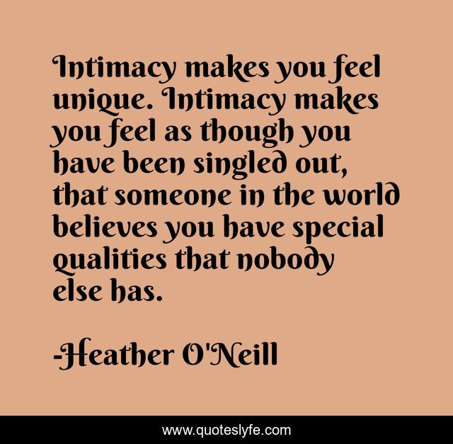 Intimacy makes you feel unique. Intimacy makes you feel as though you have been singled out, that someone in the world believes you have special qualities that nobody else has.