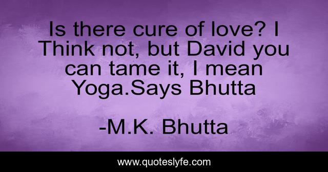 Is there cure of love? I Think not, but David you can tame it, I mean Yoga.Says Bhutta