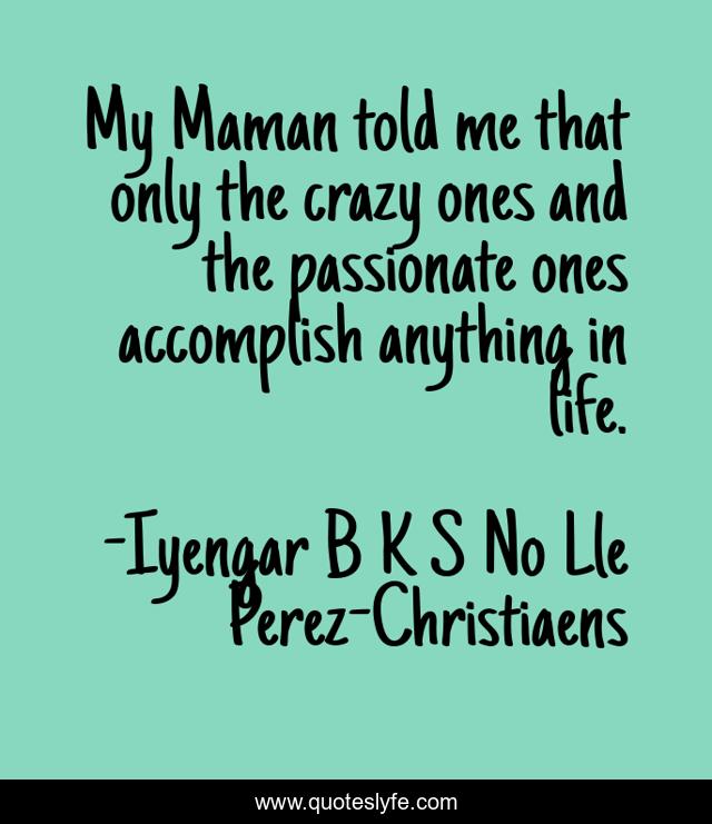 My Maman told me that only the crazy ones and the passionate ones accomplish anything in life.