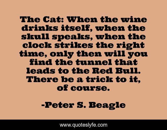 The Cat: When the wine drinks itself, when the skull speaks, when the clock strikes the right time, only then will you find the tunnel that leads to the Red Bull. There be a trick to it, of course.