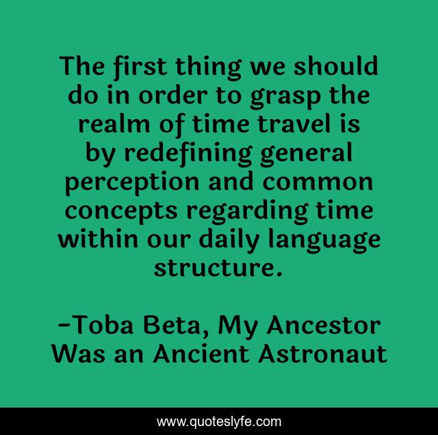 The first thing we should do in order to grasp the realm of time travel is by redefining general perception and common concepts regarding time within our daily language structure.