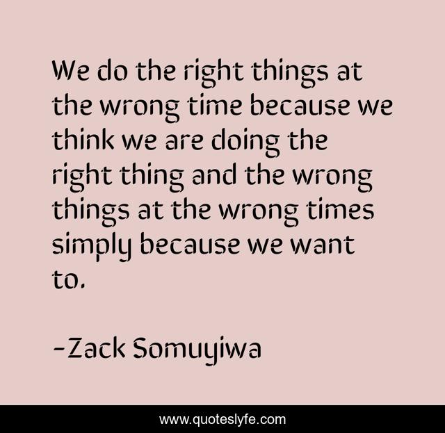 We do the right things at the wrong time because we think we are doing the right thing and the wrong things at the wrong times simply because we want to.
