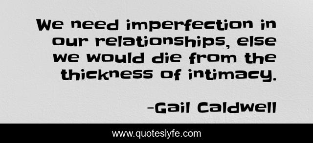 We need imperfection in our relationships, else we would die from the thickness of intimacy.