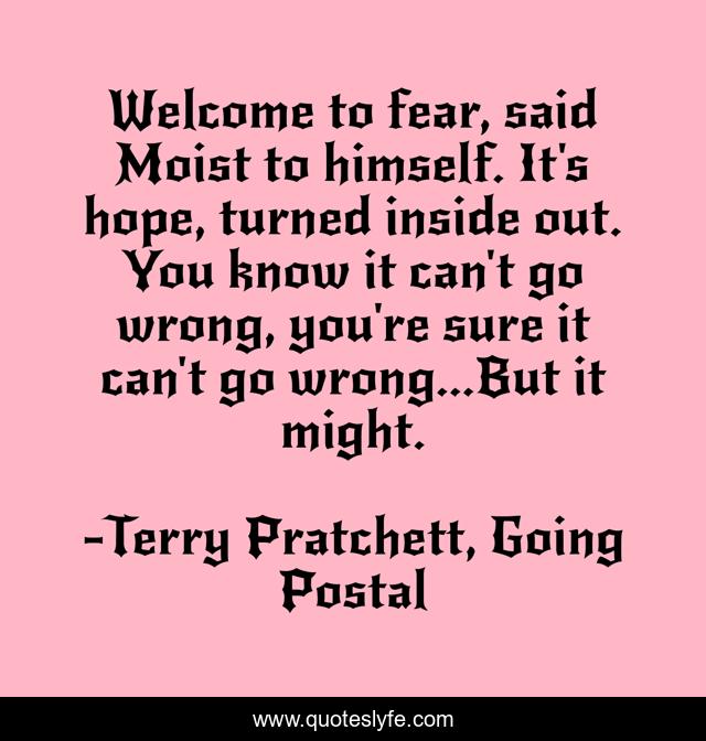 Welcome to fear, said Moist to himself. It's hope, turned inside out. You know it can't go wrong, you're sure it can't go wrong...But it might.