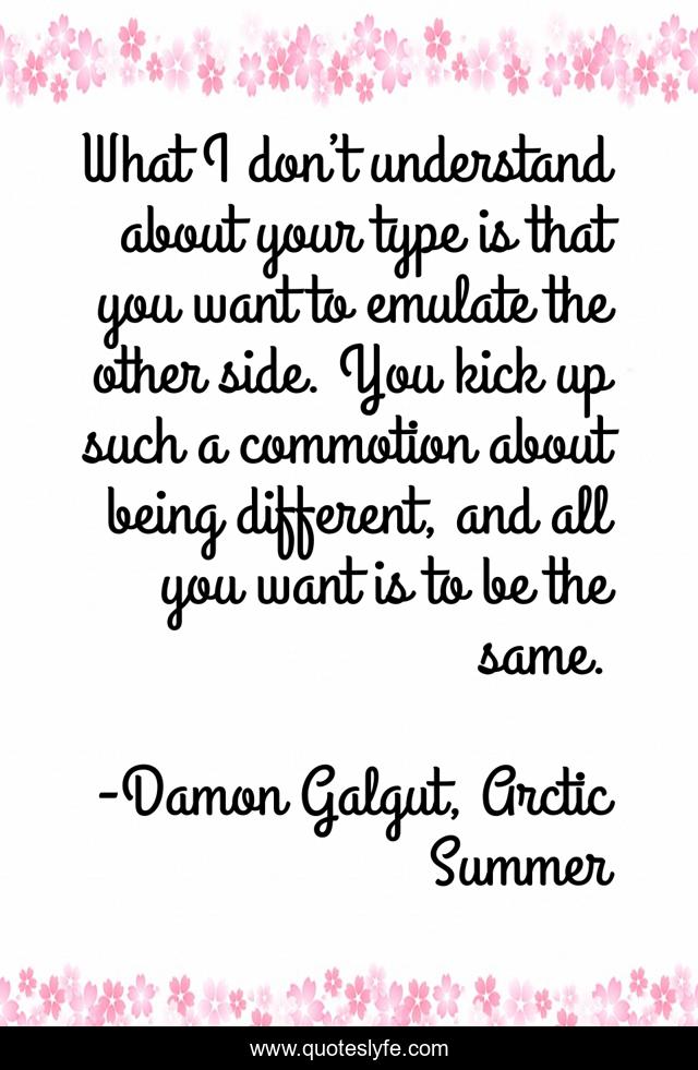 What I don’t understand about your type is that you want to emulate the other side. You kick up such a commotion about being different, and all you want is to be the same.