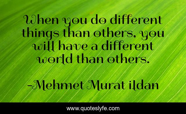 When you do different things than others, you will have a different world than others.