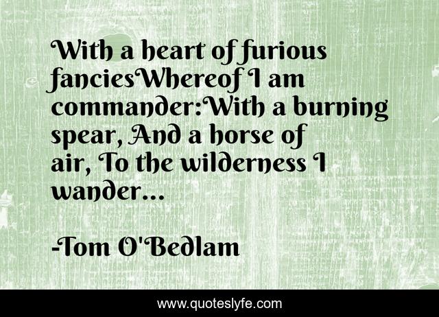 With a heart of furious fanciesWhereof I am commander:With a burning spear, And a horse of air, To the wilderness I wander...