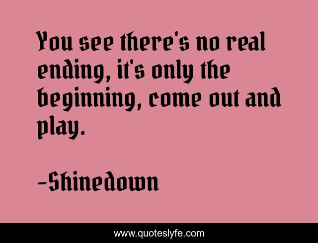 You see there's no real ending, it's only the beginning, come out and play.