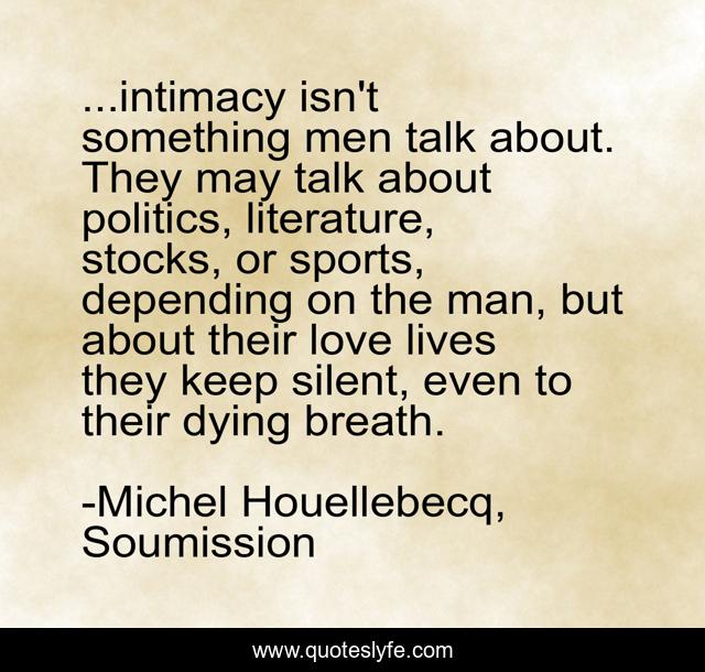 ...intimacy isn't something men talk about. They may talk about politics, literature, stocks, or sports, depending on the man, but about their love lives they keep silent, even to their dying breath.