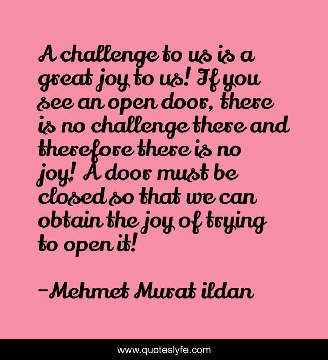 A challenge to us is a great joy to us! If you see an open door, there is no challenge there and therefore there is no joy! A door must be closed so that we can obtain the joy of trying to open it!