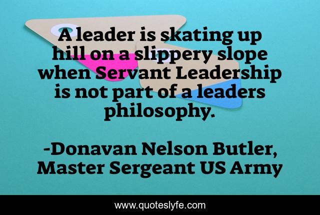 A leader is skating up hill on a slippery slope when Servant Leadership is not part of a leaders philosophy.