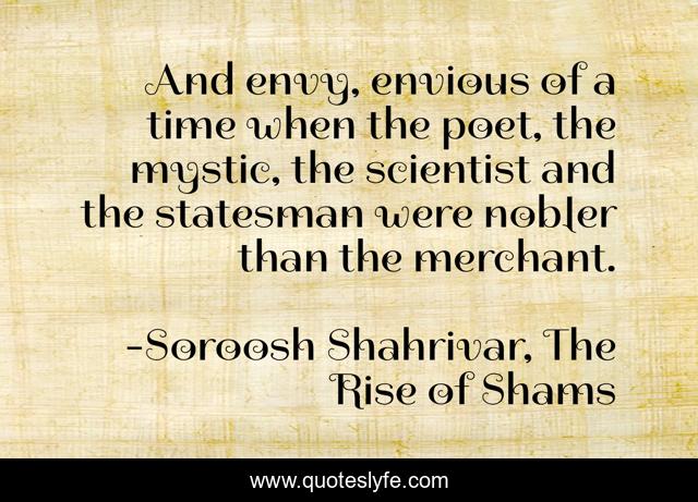 And envy, envious of a time when the poet, the mystic, the scientist and the statesman were nobler than the merchant.