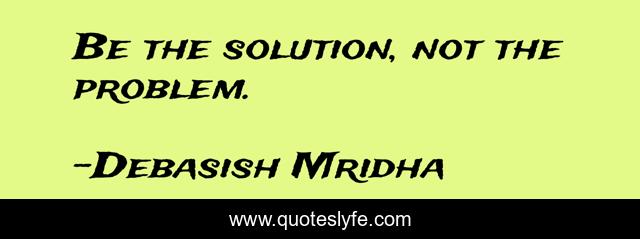 Be the solution, not the problem.