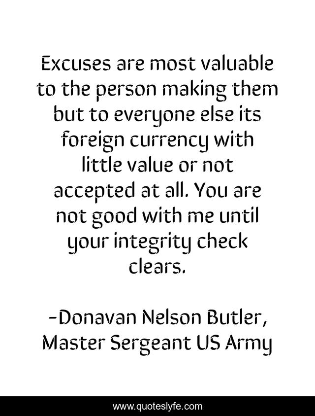 Excuses are most valuable to the person making them but to everyone else its foreign currency with little value or not accepted at all. You are not good with me until your integrity check clears.