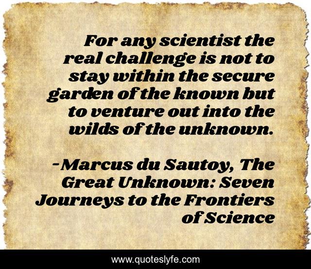 For any scientist the real challenge is not to stay within the secure garden of the known but to venture out into the wilds of the unknown.