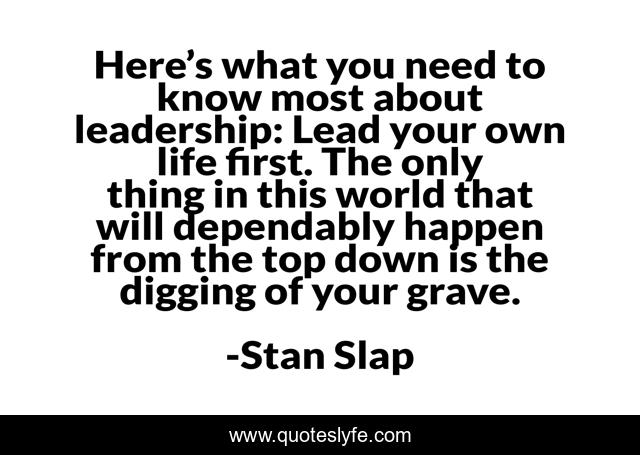 Here’s what you need to know most about leadership: Lead your own life first. The only thing in this world that will dependably happen from the top down is the digging of your grave.