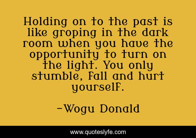 Holding on to the past is like groping in the dark room when you have the opportunity to turn on the light. You only stumble, fall and hurt yourself.